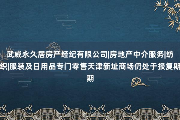 武威永久居房产经纪有限公司|房地产中介服务|纺织|服装及日用品专门零售天津新址商场仍处于报复期