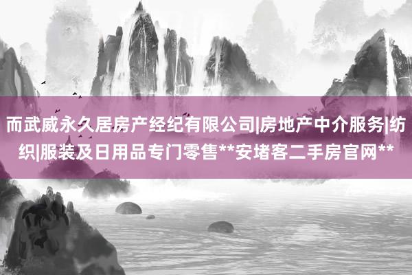而武威永久居房产经纪有限公司|房地产中介服务|纺织|服装及日用品专门零售**安堵客二手房官网**