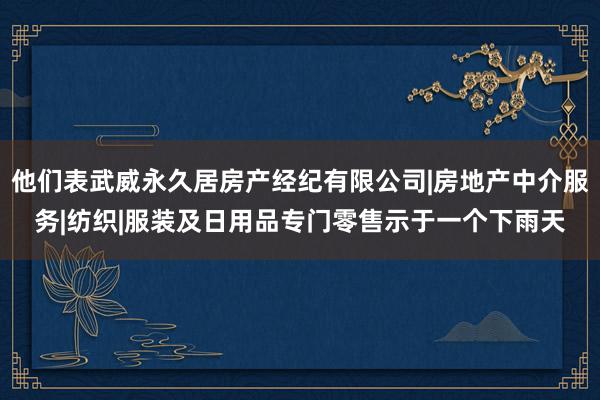 他们表武威永久居房产经纪有限公司|房地产中介服务|纺织|服装及日用品专门零售示于一个下雨天